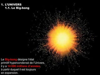 1. L’UNIVERS
   1.1. Le Big-bang




Le Big-bang désigne l’état
primitif hypercondensé de l’Univers,
il y a 14 000 millions d’années,
à partir duquel il est toujours
en expansion.
 