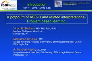 A potpourri of ASC-H and related interpretations-   Problem based learning  Vinod B. Shidham , MD, FRCPath, FIAC Medical College of Wisconsin,  Milwaukee, WI Mamatha Chivukula  , MD Magee-Womens Hospital of University of Pittsburgh Medical Center,  Pittsburgh, PA  R. Marshall Austin ,  MD, PhD Magee-Womens Hospital of University of Pittsburgh Medical Center,  Pittsburgh, PA Introduction   (Nov 11, 2008, 1.30 to 1.35)  