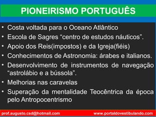 PIONEIRISMO PORTUGUÊS
• Costa voltada para o Oceano Atlântico
• Escola de Sagres “centro de estudos náuticos”.
• Apoio dos Reis(impostos) e da Igreja(fiéis)
• Conhecimentos de Astronomia: árabes e italianos.
• Desenvolvimento de instrumentos de navegação
“astrolábio e a bússola”.
• Melhorias nas caravelas
• Superação da mentalidade Teocêntrica da época
pelo Antropocentrismo
prof.augusto.csd@hotmail.com www.portaldovestibulando.com
 