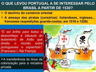  O declínio do comércio oriental
 A ameaça dos piratas (corsários): holandeses, ingleses...
franceses (expedições guarda-costas, em 1516 e 1526)
O QUE LEVOU PORTUGAL A SE INTERESSAR PELO
BRASIL A PARTIR DE 1530?
A transferência do ônus da
colonização para a iniciativa
privada
“O sol brilha para todos e
desconheço a cláusula do
testamento de Adão que
dividiu o mundo entre
portugueses e espanhóis”.
(Francisco I, Rei França)
 