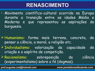 RENASCIMENTO
• Movimento científico-cultural ocorrido na Europa
durante a transição entre as idades Média e
Moderna e que representou as aspirações da
burguesia.
 Humanismo: forma mais terrena, concreta, de
pensar a ciência, a moral, a religião etc.
 Individualismo: valorização da capacidade de
criação e o espírito de competição.
 Racionalismo: sobreposição da ciência
(experimentalismo) sobre a fé (dogmas).
prof.augusto.csd@hotmail.com www.portaldovestibulando.com
 