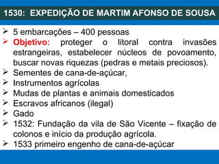 1530: EXPEDIÇÃO DE MARTIM AFONSO DE SOUSA
 5 embarcações – 400 pessoas
 Objetivo: proteger o litoral contra invasões
estrangeiras, estabelecer núcleos de povoamento,
buscar novas riquezas (pedras e metais preciosos).
 Sementes de cana-de-açúcar,
 Instrumentos agrícolas
 Mudas de plantas e animais domesticados
 Escravos africanos (ilegal)
 Gado
 1532: Fundação da vila de São Vicente – fixação de
colonos e início da produção agrícola.
 1533 primeiro engenho de cana-de-açúcar
 