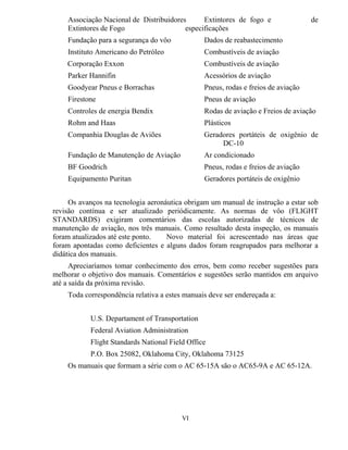 Associação Nacional de Distribuidores Extintores de fogo e de
Extintores de Fogo especificações
Fundação para a segurança do vôo Dados de reabastecimento
Instituto Americano do Petróleo Combustíveis de aviação
Corporação Exxon Combustíveis de aviação
Parker Hannifin Acessórios de aviação
Goodyear Pneus e Borrachas Pneus, rodas e freios de aviação
Firestone Pneus de aviação
Controles de energia Bendix Rodas de aviação e Freios de aviação
Rohm and Haas Plásticos
Companhia Douglas de Aviões Geradores portáteis de oxigênio de
DC-10
Fundação de Manutenção de Aviação Ar condicionado
BF Goodrich Pneus, rodas e freios de aviação
Equipamento Puritan Geradores portáteis de oxigênio
Os avanços na tecnologia aeronáutica obrigam um manual de instrução a estar sob
revisão contínua e ser atualizado periódicamente. As normas de vôo (FLIGHT
STANDARDS) exigiram comentários das escolas autorizadas de técnicos de
manutenção de aviação, nos três manuais. Como resultado desta inspeção, os manuais
foram atualizados até este ponto. Novo material foi acrescentado nas áreas que
foram apontadas como deficientes e alguns dados foram reagrupados para melhorar a
didática dos manuais.
Apreciaríamos tomar conhecimento dos erros, bem como receber sugestões para
melhorar o objetivo dos manuais. Comentários e sugestões serão mantidos em arquivo
até a saída da próxima revisão.
Toda correspondência relativa a estes manuais deve ser endereçada a:
U.S. Departament of Transportation
Federal Aviation Administration
Flight Standards National Field Office
P.O. Box 25082, Oklahoma City, Oklahoma 73125
Os manuais que formam a série com o AC 65-15A são o AC65-9A e AC 65-12A.
VI
 