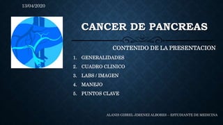 CANCER DE PANCREAS
CONTENIDO DE LA PRESENTACION
1. GENERALIDADES
2. CUADRO CLINICO
3. LABS / IMAGEN
4. MANEJO
5. PUNTOS CLAVE
ALANIS GIBREL JIMENEZ ALBORES – ESTUDIANTE DE MEDICINA
13/04/2020
 