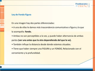 Ley de Fondo Figura
En una imagen hay dos partes diferenciadas:
• A una de ellas le damos más trascendencia comunicativa o figura y la que
la acompaña: fondo.
• Ambas no son perceptibles a la vez, y puede haber alternancia de ambas
partes (ver una antes que la otra dependiendo del que la ve).
• También influye la distancia desde donde estemos situados.
• Tiene que haber siempre una FIGURA y un FONDO, Relacionado con el
cerramiento y la profundidad.
 