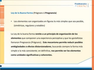 Ley de la Buena Forma (Prägnanz ó Pregnancia)
• Los elementos son organizados en figuras lo más simples que sea posible,
(simétricas, regulares y estables)
La Ley de la buena forma remite a un principio de organización de los
elementos que componen una experiencia perceptiva y que los gestaltistas
llamaron Pregnancia (Prägnanz). Este mecanismo permite reducir posibles
ambigüedades o efectos distorsionadores, buscando siempre la forma más
simple o la más consistente; en definitiva, nos permite ver los elementos
como unidades significativas y coherentes.
 