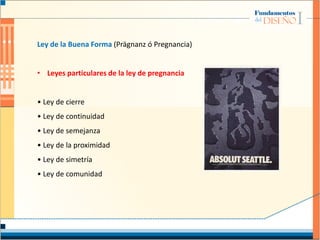 Ley de la Buena Forma (Prägnanz ó Pregnancia)
• Leyes particulares de la ley de pregnancia
• Ley de cierre
• Ley de continuidad
• Ley de semejanza
• Ley de la proximidad
• Ley de simetría
• Ley de comunidad
 