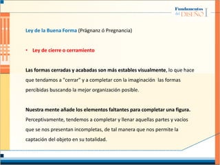 Ley de la Buena Forma (Prägnanz ó Pregnancia)
• Ley de cierre o cerramiento
Las formas cerradas y acabadas son más estables visualmente, lo que hace
que tendamos a "cerrar" y a completar con la imaginación las formas
percibidas buscando la mejor organización posible.
Nuestra mente añade los elementos faltantes para completar una figura.
Perceptivamente, tendemos a completar y llenar aquellas partes y vacíos
que se nos presentan incompletas, de tal manera que nos permite la
captación del objeto en su totalidad.
 