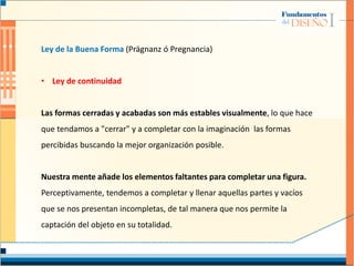 Ley de la Buena Forma (Prägnanz ó Pregnancia)
• Ley de continuidad
Las formas cerradas y acabadas son más estables visualmente, lo que hace
que tendamos a "cerrar" y a completar con la imaginación las formas
percibidas buscando la mejor organización posible.
Nuestra mente añade los elementos faltantes para completar una figura.
Perceptivamente, tendemos a completar y llenar aquellas partes y vacíos
que se nos presentan incompletas, de tal manera que nos permite la
captación del objeto en su totalidad.
 