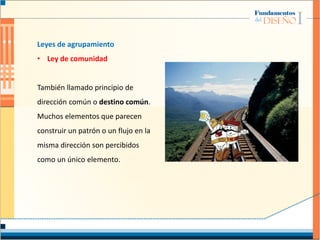 Leyes de agrupamiento
• Ley de comunidad
También llamado principio de
dirección común o destino común.
Muchos elementos que parecen
construir un patrón o un flujo en la
misma dirección son percibidos
como un único elemento.
 