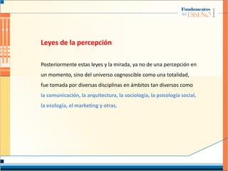 Leyes de la percepción
Posteriormente estas leyes y la mirada, ya no de una percepción en
un momento, sino del universo cognoscible como una totalidad,
fue tomada por diversas disciplinas en ámbitos tan diversos como
la comunicación, la arquitectura, la sociología, la psicología social,
la ecología, el marketing y otras.
 