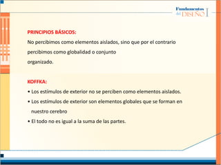 PRINCIPIOS BÁSICOS:
No percibimos como elementos aislados, sino que por el contrario
percibimos como globalidad o conjunto
organizado.
KOFFKA:
• Los estímulos de exterior no se perciben como elementos aislados.
• Los estímulos de exterior son elementos globales que se forman en
nuestro cerebro
• El todo no es igual a la suma de las partes.
 