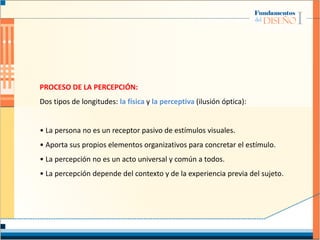 PROCESO DE LA PERCEPCIÓN:
Dos tipos de longitudes: la física y la perceptiva (ilusión óptica):
• La persona no es un receptor pasivo de estímulos visuales.
• Aporta sus propios elementos organizativos para concretar el estímulo.
• La percepción no es un acto universal y común a todos.
• La percepción depende del contexto y de la experiencia previa del sujeto.
 