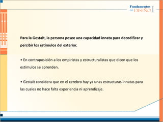 Para la Gestalt, la persona posee una capacidad innata para decodificar y
percibir los estímulos del exterior.
• En contraposición a los empiristas y estructuralistas que dicen que los
estímulos se aprenden.
• Gestalt considera que en el cerebro hay ya unas estructuras innatas para
las cuales no hace falta experiencia ni aprendizaje.
 