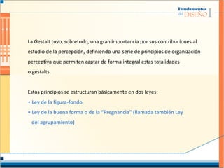 La Gestalt tuvo, sobretodo, una gran importancia por sus contribuciones al
estudio de la percepción, definiendo una serie de principios de organización
perceptiva que permiten captar de forma integral estas totalidades
o gestalts.
Estos principios se estructuran básicamente en dos leyes:
• Ley de la figura-fondo
• Ley de la buena forma o de la “Pregnancia” (llamada también Ley
del agrupamiento)
 