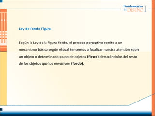 Ley de Fondo Figura
Según la Ley de la figura-fondo, el proceso perceptivo remite a un
mecanismo básico según el cual tendemos a focalizar nuestra atención sobre
un objeto o determinado grupo de objetos (figura) destacándolos del resto
de los objetos que los envuelven (fondo).
 