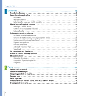 Embarazo . . . . . . . . . . . . . . . . . . . . . . . . . . . . . . . . . . . . . . . . . . . . . . . . . . . . . . . . . . . . .17
Fecundación. Concepto . . . . . . . . . . . . . . . . . . . . . . . . . . . . . . . . . . . . . . . . . . . . . . . . . . . . . . . . . . . . .18
Desarrollo embrionario y fetal . . . . . . . . . . . . . . . . . . . . . . . . . . . . . . . . . . . . . . . . . . . . . . . . . . . . . . .18
La Placenta . . . . . . . . . . . . . . . . . . . . . . . . . . . . . . . . . . . . . . . . . . . . . . . . . . . . . . . . . . . . . . . . .19
El cordón umbilical . . . . . . . . . . . . . . . . . . . . . . . . . . . . . . . . . . . . . . . . . . . . . . . . . . . . . . . . . .19
La bolsa de las aguas y el líquido amniótico . . . . . . . . . . . . . . . . . . . . . . . . . . . . . . . . . . . . . . .19
Adaptaciones de la mujer al embarazo . . . . . . . . . . . . . . . . . . . . . . . . . . . . . . . . . . . . . . . . . . . . . . . . .20
El Cuerpo. Cambios físicos . . . . . . . . . . . . . . . . . . . . . . . . . . . . . . . . . . . . . . . . . . . . . . . . . . . . .20
Cambios emocionales en el embarazo . . . . . . . . . . . . . . . . . . . . . . . . . . . . . . . . . . . . . . . . . . . .21
Entorno familiar . . . . . . . . . . . . . . . . . . . . . . . . . . . . . . . . . . . . . . . . . . . . . . . . . . . . . . . . . . . . .21
Estilo de vida durante el embarazo . . . . . . . . . . . . . . . . . . . . . . . . . . . . . . . . . . . . . . . . . . . . . . . . . . . .23
La alimentación de la embarazada . . . . . . . . . . . . . . . . . . . . . . . . . . . . . . . . . . . . . . . . . . . . . . .23
Consumo de medicamentos, drogas y sustancias tóxicas . . . . . . . . . . . . . . . . . . . . . . . . . . . . .28
Radiaciones e infecciones (toxoplasma) . . . . . . . . . . . . . . . . . . . . . . . . . . . . . . . . . . . . . . . . . .28
Higiene, ropa y calzado . . . . . . . . . . . . . . . . . . . . . . . . . . . . . . . . . . . . . . . . . . . . . . . . . . . . . . .28
Cuidados posturales . . . . . . . . . . . . . . . . . . . . . . . . . . . . . . . . . . . . . . . . . . . . . . . . . . . . . . . . . .29
Actividad, descanso, viajes . . . . . . . . . . . . . . . . . . . . . . . . . . . . . . . . . . . . . . . . . . . . . . . . . . . .30
Sexualidad . . . . . . . . . . . . . . . . . . . . . . . . . . . . . . . . . . . . . . . . . . . . . . . . . . . . . . . . . . . . . . . . .31
Los controles durante el embarazo . . . . . . . . . . . . . . . . . . . . . . . . . . . . . . . . . . . . . . . . . . . . . . . . . . . .32
Motivos de consulta durante el embarazo . . . . . . . . . . . . . . . . . . . . . . . . . . . . . . . . . . . . . . . . . . . . . . .33
Educación maternal . . . . . . . . . . . . . . . . . . . . . . . . . . . . . . . . . . . . . . . . . . . . . . . . . . . . . . . . . . . . . . . .34
Gimnasia. Ejercicios . . . . . . . . . . . . . . . . . . . . . . . . . . . . . . . . . . . . . . . . . . . . . . . . . . . . . . . . . .34
Respiración. Tipos de respiración . . . . . . . . . . . . . . . . . . . . . . . . . . . . . . . . . . . . . . . . . . . . . . .38
Relajación . . . . . . . . . . . . . . . . . . . . . . . . . . . . . . . . . . . . . . . . . . . . . . . . . . . . . . . . . . . . . . . . .39
Parto . . . . . . . . . . . . . . . . . . . . . . . . . . . . . . . . . . . . . . . . . . . . . . . . . . . . . . . . . . . . . . . . .41
Cuándo acudir al hospital . . . . . . . . . . . . . . . . . . . . . . . . . . . . . . . . . . . . . . . . . . . . . . . . . . . . . . . . . . .43
Cómo mantenerte tranquila . . . . . . . . . . . . . . . . . . . . . . . . . . . . . . . . . . . . . . . . . . . . . . . . . . . . . . . . . .43
Analgesia y anestesia en el parto . . . . . . . . . . . . . . . . . . . . . . . . . . . . . . . . . . . . . . . . . . . . . . . . . . . . .44
Fases del parto . . . . . . . . . . . . . . . . . . . . . . . . . . . . . . . . . . . . . . . . . . . . . . . . . . . . . . . . . . . . . . . . . . .44
Partos especiales . . . . . . . . . . . . . . . . . . . . . . . . . . . . . . . . . . . . . . . . . . . . . . . . . . . . . . . . . . . . . . . . .46
Primer contacto con el recién nacido. Inicio de la lactancia materna . . . . . . . . . . . . . . . . . . . . . . . . . .46
El acompañante en el parto . . . . . . . . . . . . . . . . . . . . . . . . . . . . . . . . . . . . . . . . . . . . . . . . . . . . . . . . . .47
10
Sumario
1-15 salud.qxd:-00 indice_guia_embara_ok 4.qxd 18/6/08 08:31 Página 10
 