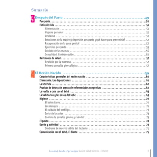 11La salud desde el principio Guía de salud materno - infantil
Después del Parto . . . . . . . . . . . . . . . . . . . . . . . . . . . . . . . . . . . . . . . . . . . . . . . . . . . . .49
Puerperio . . . . . . . . . . . . . . . . . . . . . . . . . . . . . . . . . . . . . . . . . . . . . . . . . . . . . . . . . . . . . . . . . . . . . . . .50
Estilo de vida . . . . . . . . . . . . . . . . . . . . . . . . . . . . . . . . . . . . . . . . . . . . . . . . . . . . . . . . . . . . . . . . . . . . .51
Alimentación . . . . . . . . . . . . . . . . . . . . . . . . . . . . . . . . . . . . . . . . . . . . . . . . . . . . . . . . . . . . . . .51
Higiene personal . . . . . . . . . . . . . . . . . . . . . . . . . . . . . . . . . . . . . . . . . . . . . . . . . . . . . . . . . . . .51
Descanso . . . . . . . . . . . . . . . . . . . . . . . . . . . . . . . . . . . . . . . . . . . . . . . . . . . . . . . . . . . . . . . . . .51
Emociones de la madre y depresión postparto ¿qué hacer para prevenirla? . . . . . . . . . . . . . . .52
Recuperación de la zona genital . . . . . . . . . . . . . . . . . . . . . . . . . . . . . . . . . . . . . . . . . . . . . . . .52
Ejercicios postparto . . . . . . . . . . . . . . . . . . . . . . . . . . . . . . . . . . . . . . . . . . . . . . . . . . . . . . . . . .53
Cuidado de las mamas . . . . . . . . . . . . . . . . . . . . . . . . . . . . . . . . . . . . . . . . . . . . . . . . . . . . . . . .56
Sexualidad. Contracepción . . . . . . . . . . . . . . . . . . . . . . . . . . . . . . . . . . . . . . . . . . . . . . . . . . . . .56
Revisiones de salud . . . . . . . . . . . . . . . . . . . . . . . . . . . . . . . . . . . . . . . . . . . . . . . . . . . . . . . . . . . . . . . .57
Revisión por la matrona . . . . . . . . . . . . . . . . . . . . . . . . . . . . . . . . . . . . . . . . . . . . . . . . . . . . . . .57
Primera consulta ginecológica . . . . . . . . . . . . . . . . . . . . . . . . . . . . . . . . . . . . . . . . . . . . . . . . . .57
El Recién Nacido . . . . . . . . . . . . . . . . . . . . . . . . . . . . . . . . . . . . . . . . . . . . . . . . . . . . . .59
Características generales del recién nacido . . . . . . . . . . . . . . . . . . . . . . . . . . . . . . . . . . . . . . . . . . . . .60
El meconio. Las deposiciones . . . . . . . . . . . . . . . . . . . . . . . . . . . . . . . . . . . . . . . . . . . . . . . . . . . . . . . .61
La ictericia . . . . . . . . . . . . . . . . . . . . . . . . . . . . . . . . . . . . . . . . . . . . . . . . . . . . . . . . . . . . . . . . . . . . . . .62
Pruebas de detección precoz de enfermedades congénitas . . . . . . . . . . . . . . . . . . . . . . . . . . . . . . . . .62
La vuelta a casa con el bebé . . . . . . . . . . . . . . . . . . . . . . . . . . . . . . . . . . . . . . . . . . . . . . . . . . . . . . . . .63
La habitación y las cosas del bebé . . . . . . . . . . . . . . . . . . . . . . . . . . . . . . . . . . . . . . . . . . . . . . . . . . . .63
Higiene . . . . . . . . . . . . . . . . . . . . . . . . . . . . . . . . . . . . . . . . . . . . . . . . . . . . . . . . . . . . . . . . . . . . . . . . .70
El baño diario . . . . . . . . . . . . . . . . . . . . . . . . . . . . . . . . . . . . . . . . . . . . . . . . . . . . . . . . . . . . . . .70
Los masajes . . . . . . . . . . . . . . . . . . . . . . . . . . . . . . . . . . . . . . . . . . . . . . . . . . . . . . . . . . . . . . . .71
El cuidado del ombligo . . . . . . . . . . . . . . . . . . . . . . . . . . . . . . . . . . . . . . . . . . . . . . . . . . . . . . . .73
Corte de las uñas . . . . . . . . . . . . . . . . . . . . . . . . . . . . . . . . . . . . . . . . . . . . . . . . . . . . . . . . . . . .73
Cambio de pañales ¿cómo y cuándo? . . . . . . . . . . . . . . . . . . . . . . . . . . . . . . . . . . . . . . . . . . . . .73
El paseo . . . . . . . . . . . . . . . . . . . . . . . . . . . . . . . . . . . . . . . . . . . . . . . . . . . . . . . . . . . . . . . . . . . . . . . . .74
Sueño y actividad . . . . . . . . . . . . . . . . . . . . . . . . . . . . . . . . . . . . . . . . . . . . . . . . . . . . . . . . . . . . . . . . .74
Síndrome de muerte súbita del lactante . . . . . . . . . . . . . . . . . . . . . . . . . . . . . . . . . . . . . . . . . .75
Comunicación con el bebé. El llanto . . . . . . . . . . . . . . . . . . . . . . . . . . . . . . . . . . . . . . . . . . . . . . . . . . .75
Sumario
1-15 salud.qxd:-00 indice_guia_embara_ok 4.qxd 18/6/08 08:31 Página 11
 