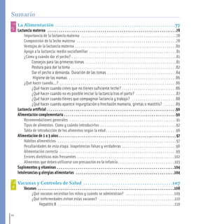 La Alimentación . . . . . . . . . . . . . . . . . . . . . . . . . . . . . . . . . . . . . . . . . . . . . . . . . . . . . . .77
Lactancia materna . . . . . . . . . . . . . . . . . . . . . . . . . . . . . . . . . . . . . . . . . . . . . . . . . . . . . . . . . . . . . . . . . . . .78
Importancia de la lactancia materna . . . . . . . . . . . . . . . . . . . . . . . . . . . . . . . . . . . . . . . . . . . . . . . . .78
Composición de la leche materna . . . . . . . . . . . . . . . . . . . . . . . . . . . . . . . . . . . . . . . . . . . . . . . . . . .78
Ventajas de la lactancia materna . . . . . . . . . . . . . . . . . . . . . . . . . . . . . . . . . . . . . . . . . . . . . . . . . . . .80
Apoyo a la lactancia: medio sociofamiliar . . . . . . . . . . . . . . . . . . . . . . . . . . . . . . . . . . . . . . . . . . . . .81
¿Cómo y cuándo dar el pecho? . . . . . . . . . . . . . . . . . . . . . . . . . . . . . . . . . . . . . . . . . . . . . . . . . . . . . .81
Consejos para las primeras tomas . . . . . . . . . . . . . . . . . . . . . . . . . . . . . . . . . . . . . . . . . . . . .81
Postura para dar la toma . . . . . . . . . . . . . . . . . . . . . . . . . . . . . . . . . . . . . . . . . . . . . . . . . . . .82
Dar el pecho a demanda. Duración de las tomas . . . . . . . . . . . . . . . . . . . . . . . . . . . . . . . . . .84
Higiene de las mamas . . . . . . . . . . . . . . . . . . . . . . . . . . . . . . . . . . . . . . . . . . . . . . . . . . . . .86
¿Qué hacer cuando...? . . . . . . . . . . . . . . . . . . . . . . . . . . . . . . . . . . . . . . . . . . . . . . . . . . . . . . . . . . . .86
¿Qué hacer cuando crees que no tienes suficiente leche? . . . . . . . . . . . . . . . . . . . . . . . . . . .86
¿Qué hacer cuando no es posible iniciar la lactancia tras el parto? . . . . . . . . . . . . . . . . . . . .87
¿Qué hacer cuando tienes que compaginar lactancia y trabajo? . . . . . . . . . . . . . . . . . . . . . .88
¿Qué hacer cuando aparece ingurgitación o hinchazón mamaria, grietas o mastitis? . . . . . .89
Lactancia artificial . . . . . . . . . . . . . . . . . . . . . . . . . . . . . . . . . . . . . . . . . . . . . . . . . . . . . . . . . . . . . . . . . . . .90
Alimentación complementaria . . . . . . . . . . . . . . . . . . . . . . . . . . . . . . . . . . . . . . . . . . . . . . . . . . . . . . . . . . .90
Recomendaciones generales . . . . . . . . . . . . . . . . . . . . . . . . . . . . . . . . . . . . . . . . . . . . . . . . . . . . . . .91
Tipos de alimentos. Cómo y cuándo introducirlos . . . . . . . . . . . . . . . . . . . . . . . . . . . . . . . . . . . . . . .92
Tabla de introducción de los alimentos según la edad . . . . . . . . . . . . . . . . . . . . . . . . . . . . . . . . . . . .96
Alimentación de 1 a 3 años . . . . . . . . . . . . . . . . . . . . . . . . . . . . . . . . . . . . . . . . . . . . . . . . . . . . . . . . . . . . . .97
Hábitos alimenticios . . . . . . . . . . . . . . . . . . . . . . . . . . . . . . . . . . . . . . . . . . . . . . . . . . . . . . . . . . . . .97
Peculiaridades de esta etapa. Inapetencias falsas y verdaderas . . . . . . . . . . . . . . . . . . . . . . . . . . . .98
Alimentación correcta . . . . . . . . . . . . . . . . . . . . . . . . . . . . . . . . . . . . . . . . . . . . . . . . . . . . . . . . . . . .99
Errores dietéticos más frecuentes . . . . . . . . . . . . . . . . . . . . . . . . . . . . . . . . . . . . . . . . . . . . . . . . . .102
Alimentos que deben utilizarse con precaución en la infancia . . . . . . . . . . . . . . . . . . . . . . . . . . . . .103
Suplementos y vitaminas . . . . . . . . . . . . . . . . . . . . . . . . . . . . . . . . . . . . . . . . . . . . . . . . . . . . . . . . . . . . . .104
Intolerancias y alergias alimentarias . . . . . . . . . . . . . . . . . . . . . . . . . . . . . . . . . . . . . . . . . . . . . . . . . . . .104
Vacunas y Controles de Salud . . . . . . . . . . . . . . . . . . . . . . . . . . . . . . . . . . . . . . . . .107
Vacunas . . . . . . . . . . . . . . . . . . . . . . . . . . . . . . . . . . . . . . . . . . . . . . . . . . . . . . . . . . . . . . . . . . . . . . . .108
¿Qué vacunas necesitan los niños y cuándo se administran? . . . . . . . . . . . . . . . . . . . . . . . . .109
¿Qué enfermedades evitan estas vacunas? . . . . . . . . . . . . . . . . . . . . . . . . . . . . . . . . . . . . . . .110
Hepatitis B . . . . . . . . . . . . . . . . . . . . . . . . . . . . . . . . . . . . . . . . . . . . . . . . . . . . . . . . . .110
12
Sumario
1-15 salud.qxd:-00 indice_guia_embara_ok 4.qxd 18/6/08 08:31 Página 12
 