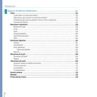 Algunos Problemas Habituales . . . . . . . . . . . . . . . . . . . . . . . . . . . . . . . . . . . . . . . .151
Fiebre . . . . . . . . . . . . . . . . . . . . . . . . . . . . . . . . . . . . . . . . . . . . . . . . . . . . . . . . . . . . . . . . . . . . . . . . . .152
¿Cómo saber si el niño tiene fiebre? . . . . . . . . . . . . . . . . . . . . . . . . . . . . . . . . . . . . . . . . . . . .153
¿Qué hacer y qué no hacer si un niño tiene fiebre? . . . . . . . . . . . . . . . . . . . . . . . . . . . . . . . . .154
¿Cuándo hay que avisar al pediatra o llevar el niño a urgencias? . . . . . . . . . . . . . . . . . . . . . .155
Convulsiones febriles . . . . . . . . . . . . . . . . . . . . . . . . . . . . . . . . . . . . . . . . . . . . . . . . . . . . . . . .157
Alteraciones respiratorias . . . . . . . . . . . . . . . . . . . . . . . . . . . . . . . . . . . . . . . . . . . . . . . . . . . . . . . . . .158
Obstrucción nasal . . . . . . . . . . . . . . . . . . . . . . . . . . . . . . . . . . . . . . . . . . . . . . . . . . . . . . . . . .158
La Tos . . . . . . . . . . . . . . . . . . . . . . . . . . . . . . . . . . . . . . . . . . . . . . . . . . . . . . . . . . . . . . . . . . . .158
Asma . . . . . . . . . . . . . . . . . . . . . . . . . . . . . . . . . . . . . . . . . . . . . . . . . . . . . . . . . . . . . . . . . . . .159
Faringoamigdalitis . . . . . . . . . . . . . . . . . . . . . . . . . . . . . . . . . . . . . . . . . . . . . . . . . . . . . . . . . .160
Hipertrofia Adenoidea . . . . . . . . . . . . . . . . . . . . . . . . . . . . . . . . . . . . . . . . . . . . . . . . . . . . . . .160
Otitis . . . . . . . . . . . . . . . . . . . . . . . . . . . . . . . . . . . . . . . . . . . . . . . . . . . . . . . . . . . . . . . . . . . .160
Alteraciones digestivas . . . . . . . . . . . . . . . . . . . . . . . . . . . . . . . . . . . . . . . . . . . . . . . . . . . . . . . . . . . .161
Vómitos . . . . . . . . . . . . . . . . . . . . . . . . . . . . . . . . . . . . . . . . . . . . . . . . . . . . . . . . . . . . . . . . . .161
Estreñimiento . . . . . . . . . . . . . . . . . . . . . . . . . . . . . . . . . . . . . . . . . . . . . . . . . . . . . . . . . . . . .163
Dolor abdominal . . . . . . . . . . . . . . . . . . . . . . . . . . . . . . . . . . . . . . . . . . . . . . . . . . . . . . . . . . .164
Cólicos del lactante . . . . . . . . . . . . . . . . . . . . . . . . . . . . . . . . . . . . . . . . . . . . . . . . . . .165
Diarreas . . . . . . . . . . . . . . . . . . . . . . . . . . . . . . . . . . . . . . . . . . . . . . . . . . . . . . . . . . . . . . . . . .166
Alteraciones de la piel . . . . . . . . . . . . . . . . . . . . . . . . . . . . . . . . . . . . . . . . . . . . . . . . . . . . . . . . . . . . .168
Dermatitis del pañal . . . . . . . . . . . . . . . . . . . . . . . . . . . . . . . . . . . . . . . . . . . . . . . . . . . . . . . .168
Muguet . . . . . . . . . . . . . . . . . . . . . . . . . . . . . . . . . . . . . . . . . . . . . . . . . . . . . . . . . . . . . . . . . .168
Alteraciones del sueño . . . . . . . . . . . . . . . . . . . . . . . . . . . . . . . . . . . . . . . . . . . . . . . . . . . . . . . . . . .169
Insomnio infantil por hábitos incorrectos . . . . . . . . . . . . . . . . . . . . . . . . . . . . . . . . . . . . . . . .169
Terrores nocturnos . . . . . . . . . . . . . . . . . . . . . . . . . . . . . . . . . . . . . . . . . . . . . . . . . . . . . . . . . .171
Las pesadillas . . . . . . . . . . . . . . . . . . . . . . . . . . . . . . . . . . . . . . . . . . . . . . . . . . . . . . . . . . . . .171
El sonambulismo . . . . . . . . . . . . . . . . . . . . . . . . . . . . . . . . . . . . . . . . . . . . . . . . . . . . . . . . . . .172
Enuresis nocturna . . . . . . . . . . . . . . . . . . . . . . . . . . . . . . . . . . . . . . . . . . . . . . . . . . . . . . . . . . . . . . . .173
Obesidad . . . . . . . . . . . . . . . . . . . . . . . . . . . . . . . . . . . . . . . . . . . . . . . . . . . . . . . . . . . . . . . . . . . . . . .174
El niño enfermo crónico . . . . . . . . . . . . . . . . . . . . . . . . . . . . . . . . . . . . . . . . . . . . . . . . . . . . . . . . . . . .178
14
Sumario
1-15 salud.qxd:-00 indice_guia_embara_ok 4.qxd 18/6/08 08:31 Página 14
 