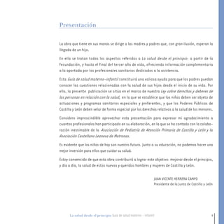 5La salud desde el principio Guía de salud materno - infantil
La obra que tiene en sus manos se dirige a las madres y padres que, con gran ilusión, esperan la
llegada de un hijo.
En ella se tratan todos los aspectos referidos a La salud desde el principio: a partir de la
fecundación, y hasta el final del tercer año de vida, ofreciendo información complementaria
a la aportada por los profesionales sanitarios dedicados a la asistencia.
Esta Guía de salud materno-infantil constituirá una valiosa ayuda para que los padres puedan
conocer las cuestiones relacionadas con la salud de sus hijos desde el inicio de su vida. Por
ello, la presente publicación se sitúa en el marco de nuestra Ley sobre derechos y deberes de
las personas en relación con la salud, en la que se establece que los niños deben ser objeto de
actuaciones y programas sanitarios especiales y preferentes, y que los Poderes Públicos de
Castilla y León deben velar de forma especial por los derechos relativos a la salud de los menores.
Considero imprescindible aprovechar esta presentación para expresar mi agradecimiento a
cuantos profesionales han participado en su elaboración, en la que se ha contado con la colabo-
ración inestimable de la Asociación de Pediatría de Atención Primaria de Castilla y León y la
Asociación Castellano Leonesa de Matronas.
Es evidente que los niños de hoy son nuestro futuro. Junto a su educación, no podemos hacer una
mejor inversión para ellos que cuidar su salud.
Estoy convencido de que esta obra contribuirá a lograr este objetivo: mejorar desde el principio,
y día a día, la salud de estos nuevos y queridos hombres y mujeres de Castilla y León.
Presentación
JUAN VICENTE HERRERA CAMPO
Presidente de la Junta de Castilla y León
1-15 salud.qxd:-00 indice_guia_embara_ok 4.qxd 18/6/08 08:31 Página 5
 
