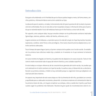 7La salud desde el principio Guía de salud materno - infantil
Esta guía se ha elaborado con la finalidad de que los futuros padres tengan a mano, de forma amena, sen-
cilla y práctica, información básica acerca de la salud de sus hijos.
La educación para la salud es, sin duda, la herramienta más útil para la promoción de la salud y la preven-
ción de la enfermedad. Por eso en esta obra se han recopilado consejos e información útiles para el perio-
do que se extiende desde el inicio del embarazo hasta que el niño finaliza su tercer año de vida.
Por supuesto, ante cualquier duda, hay que consultar siempre con los profesionales sanitarios implicados
(ginecólogo, matrona, pediatra, médico de familia, enfermera, etc.).
La guía comienza con el embarazo, un periodo nuevo en la vida de la mujer en el que hay muchas ilusiones,
esperanzas y cambios, tanto físicos como psicológicos. Esta nueva situación precisa adaptaciones y con-
troles sanitarios adecuados.
Tras el tiempo de espera llega el parto y el primer contacto de los padres con el recién nacido. Se estable-
cen los primeros lazos afectivos madre-hijo y también es el momento en el que comienza la lactancia
materna.
Un nuevo miembro ha llegado a la familia y los padres han de adaptarse a la nueva situación. Tanto el niño
como la madre necesitarán todo el apoyo del entorno familiar y unos cuidados específicos.
En este trabajo se incluyen referencias de las características generales del recién nacido, las pruebas que
se le realizarán en el centro sanitario en el que ha nacido, la vuelta a casa y el desarrollo de su vida diario.
Durante sus primeras semanas, el bebé es muy vulnerable porque su organismo tiene que adaptarse a la
vida fuera del útero materno.
Un aspecto muy importante de esta nueva etapa es el de la alimentación del niño, que deberá ser correcta
y equilibrada para su adecuado crecimiento y desarrollo. La lactancia materna es la alimentación ideal en
los primeros meses de vida, y en la guía se explican sus ventajas, cómo y cuándo dar el pecho y qué hacer
cuando surgen los problemas más habituales. Resultan de gran ayuda las recomendaciones sobre la ins-
Introducción
presentacion 7-8.qxd:-00 indice_guia_embara_ok 4.qxd 16/11/12 10:03 Página 7
 