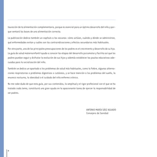 8
tauración de la alimentación complementaria, porque es esencial para un óptimo desarrollo del niño y por-
que sentará las bases de una alimentación correcta.
La publicación dedica también un capítulo a las vacunas: cómo actúan, cuándo y dónde se administran,
qué enfermedades evitan y cuáles son las contraindicaciones y efectos secundarios más habituales.
Por otra parte, una de las principales preocupaciones de los padres es el crecimiento y desarrollo de su hijo.
La guía de salud maternoinfantil ayuda a conocer las etapas del desarrollo psicomotor y facilita así que los
padres puedan seguir y disfrutar la evolución de sus hijos y además establecer las pautas educativas ade-
cuadas para la socialización del niño.
También se dedica un apartado a los problemas de salud más habituales, como la fiebre, algunas alterna-
ciones respiratorias o problemas digestivos o cutáneos, y se hace mención a los problemas del sueño, la
enuresis nocturna, la obesidad o el cuidado del niño enfermo crónico.
No me cabe duda de que esta guía, por sus contenidos, la amplitud y el rigor profesional con el que se ha
tratado cada tema, constituirá una gran ayuda en la apasionante tarea de ejercer la responsabilidad de
ser padres.
ANTONIO MARÍA SÁEZ AGUADO
Consejero de Sanidad
presentacion 7-8.qxd:-00 indice_guia_embara_ok 4.qxd 16/11/12 10:03 Página 8
 