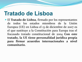 Tratado de Lisboa 
 El Tratado de Lisboa, firmado por los representantes 
de todos los estados miembros de la Unión 
Europea (UE) en Lisboa el 13 de diciembre de 2007 es 
el que sustituye a la Constitución para Europa tras el 
fracasado tratado constitucional de 2004 Con este 
tratado, la UE tiene personalidad jurídica propia 
para firmar acuerdos internacionales a nivel 
comunitario. 
 