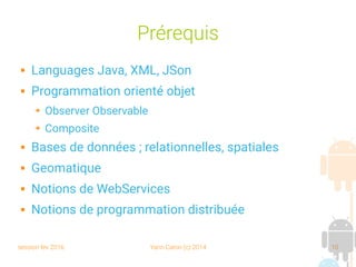 session fev 2016 Yann Caron (c) 2014 10
Prérequis
 Languages Java, XML, JSon
 Programmation orienté objet
➔ Observer Observable
➔ Composite
 Bases de données ; relationnelles, spatiales
 Geomatique
 Notions de WebServices
 Notions de programmation distribuée
 