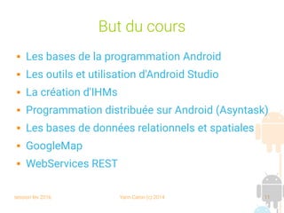session fev 2016 Yann Caron (c) 2014 11
But du cours
 Les bases de la programmation Android
 Les outils et utilisation d'Android Studio
 La création d'IHMs
 Programmation distribuée sur Android (Asyntask)
 Les bases de données relationnels et spatiales
 GoogleMap
 WebServices REST
 