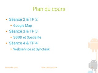 session fev 2016 Yann Caron (c) 2014 15
Plan du cours
 Séance 2 & TP 2
➔ Google Map
 Séance 3 & TP 3
➔ SGBD et Spatialite
 Séance 4 & TP 4
➔ Webservice et Synctask
 