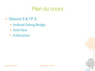 session fev 2016 Yann Caron (c) 2014 16
Plan du cours
 Séance 5 & TP 5
➔ Android Debug Bridge
➔ Grid View
➔ Publication
 