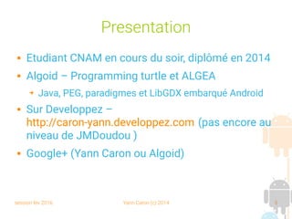 session fev 2016 Yann Caron (c) 2014 5
Presentation
 Etudiant CNAM en cours du soir, diplômé en 2014
 Algoid – Programming turtle et ALGEA
➔ Java, PEG, paradigmes et LibGDX embarqué Android
 Sur Developpez –
http://caron-yann.developpez.com (pas encore au
niveau de JMDoudou )
 Google+ (Yann Caron ou Algoid)
 