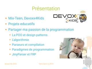 session fev 2016 Yann Caron (c) 2014 7
Présentation
 Mix-Teen, Devoxx4Kids
 Projets educatifs
 Partager ma passion de la programmation
➔ La POO et design patterns
➔ L'algorithmie
➔ Parseurs et compilation
➔ Paradigmes de programmation
➔ JinyParser et FRP
 