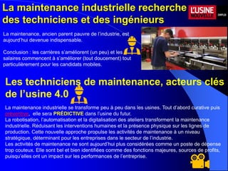 La maintenance industrielle recherche
des techniciens et des ingénieurs
La maintenance, ancien parent pauvre de l’industrie, est
aujourd’hui devenue indispensable.
Conclusion : les carrières s’améliorent (un peu) et les
salaires commencent à s’améliorer (tout doucement) tout
particulièrement pour les candidats mobiles.
Les techniciens de maintenance, acteurs clés
de l’usine 4.0
La maintenance industrielle se transforme peu à peu dans les usines. Tout d’abord curative puis
préventive, elle sera PRÉDICTIVE dans l’usine du futur.
La robotisation, l’automatisation et la digitalisation des ateliers transforment la maintenance
industrielle. Réduisant les interventions humaines et la présence physique sur les lignes de
production. Cette nouvelle approche propulse les activités de maintenance à un niveau
stratégique, déterminant pour les entreprises dans le secteur de l’industrie.
Les activités de maintenance ne sont aujourd’hui plus considérées comme un poste de dépense
trop couteux. Elle sont bel et bien identifiées comme des fonctions majeures, sources de profits,
puisqu’elles ont un impact sur les performances de l’entreprise.
 