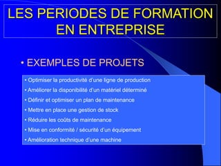 • EXEMPLES DE PROJETS
• Optimiser la productivité d’une ligne de production
• Améliorer la disponibilité d’un matériel déterminé
• Définir et optimiser un plan de maintenance
• Mettre en place une gestion de stock
• Réduire les coûts de maintenance
• Mise en conformité / sécurité d’un équipement
• Amélioration technique d’une machine
LES PERIODES DE FORMATION
EN ENTREPRISE
 