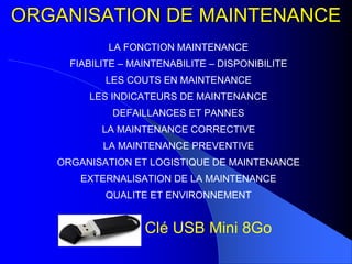 ORGANISATION DE MAINTENANCE
LA FONCTION MAINTENANCE
FIABILITE – MAINTENABILITE – DISPONIBILITE
LES COUTS EN MAINTENANCE
LES INDICATEURS DE MAINTENANCE
DEFAILLANCES ET PANNES
LA MAINTENANCE CORRECTIVE
LA MAINTENANCE PREVENTIVE
ORGANISATION ET LOGISTIQUE DE MAINTENANCE
EXTERNALISATION DE LA MAINTENANCE
QUALITE ET ENVIRONNEMENT
Clé USB Mini 8Go
 
