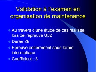 Validation à l’examen en
organisation de maintenance
 Au travers d’une étude de cas réalisée
lors de l’épreuve U52
 Durée 2h
 Epreuve entièrement sous forme
informatique
 Coefficient : 3
 