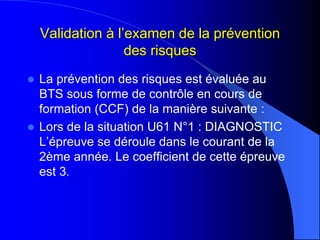Validation à l’examen de la prévention
des risques
 La prévention des risques est évaluée au
BTS sous forme de contrôle en cours de
formation (CCF) de la manière suivante :
 Lors de la situation U61 N°1 : DIAGNOSTIC
L’épreuve se déroule dans le courant de la
2ème année. Le coefficient de cette épreuve
est 3.
 