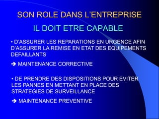 IL DOIT ETRE CAPABLE
SON ROLE DANS L’ENTREPRISE
• D’ASSURER LES REPARATIONS EN URGENCE AFIN
D’ASSURER LA REMISE EN ETAT DES EQUIPEMENTS
DEFAILLANTS
 MAINTENANCE CORRECTIVE
• DE PRENDRE DES DISPOSITIONS POUR EVITER
LES PANNES EN METTANT EN PLACE DES
STRATEGIES DE SURVEILLANCE
 MAINTENANCE PREVENTIVE
 