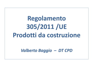Regolamento
305/2011 /UE
Prodotti da costruzione
Valberto Baggio – DT CPD
 