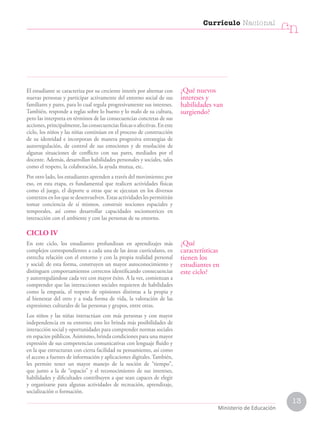 13
Currículo Nacional
cn
Ministerio de Educación
El estudiante se caracteriza por su creciente interés por alternar con
nuevas personas y participar activamente del entorno social de sus
familiares y pares, para lo cual regula progresivamente sus intereses.
También, responde a reglas sobre lo bueno y lo malo de su cultura,
pero las interpreta en términos de las consecuencias concretas de sus
acciones, principalmente, las consecuencias físicas o afectivas. En este
ciclo, los niños y las niñas continúan en el proceso de construcción
de su identidad e incorporan de manera progresiva estrategias de
autorregulación, de control de sus emociones y de resolución de
algunas situaciones de conflicto con sus pares, mediados por el
docente. Además, desarrollan habilidades personales y sociales, tales
como el respeto, la colaboración, la ayuda mutua, etc.
Por otro lado, los estudiantes aprenden a través del movimiento; por
eso, en esta etapa, es fundamental que realicen actividades físicas
como el juego, el deporte u otras que se ejecutan en los diversos
contextos en los que se desenvuelven. Estas actividades les permitirán
tomar conciencia de sí mismos, construir nociones espaciales y
temporales, así como desarrollar capacidades sociomotrices en
interacción con el ambiente y con las personas de su entorno.
CICLO IV
En este ciclo, los estudiantes profundizan en aprendizajes más
complejos correspondientes a cada una de las áreas curriculares, en
estrecha relación con el entorno y con la propia realidad personal
y social; de esta forma, construyen un mayor autoconocimiento y
distinguen comportamientos correctos identificando consecuencias
y autorregulándose cada vez con mayor éxito. A la vez, comienzan a
comprender que las interacciones sociales requieren de habilidades
como la empatía, el respeto de opiniones distintas a la propia y
al bienestar del otro y a toda forma de vida, la valoración de las
expresiones culturales de las personas y grupos, entre otras.
Los niños y las niñas interactúan con más personas y con mayor
independencia en su entorno; esto les brinda más posibilidades de
interacción social y oportunidades para comprender normas sociales
en espacios públicos. Asimismo, brinda condiciones para una mayor
expresión de sus competencias comunicativas con lenguaje fluido y
en la que estructuran con cierta facilidad su pensamiento, así como
el acceso a fuentes de información y aplicaciones digitales. También,
les permite tener un mayor manejo de la noción de “tiempo”,
que junto a la de “espacio” y el reconocimiento de sus intereses,
habilidades y dificultades contribuyen a que sean capaces de elegir
y organizarse para algunas actividades de recreación, aprendizaje,
socialización o formación.
¿Qué nuevos
intereses y
habilidades van
surgiendo?
¿Qué
características
tienen los
estudiantes en
este ciclo?
 