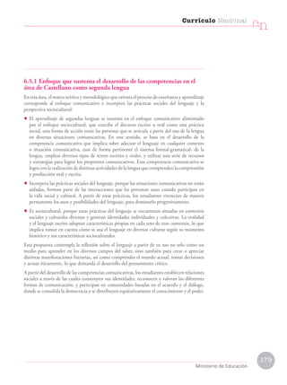 6.5.1 Enfoque que sustenta el desarrollo de las competencias en el
área de Castellano como segunda lengua
En esta área, el marco teórico y metodológico que orienta el proceso de enseñanza y aprendizaje
corresponde al enfoque comunicativo e incorpora las prácticas sociales del lenguaje y la
perspectiva sociocultural:
• El aprendizaje de segundas lenguas se sustenta en el enfoque comunicativo alimentado
por el enfoque sociocultural, que concibe el discurso escrito u oral como una práctica
social, una forma de acción entre las personas que se articula a partir del uso de la lengua
en diversas situaciones comunicativas. En este sentido, se basa en el desarrollo de la
competencia comunicativa que implica saber adecuar el lenguaje en cualquier contexto
o situación comunicativa, usar de forma pertinente el sistema formal-gramatical- de la
lengua, emplear diversos tipos de textos escritos y orales, y utilizar una serie de recursos
y estrategias para lograr los propósitos comunicativos. Esta competencia comunicativa se
logra con la realización de distintas actividades de la lengua que comprenden la comprensión
y producción oral y escrita.
• Incorpora las prácticas sociales del lenguaje, porque las situaciones comunicativas no están
aisladas, forman parte de las interacciones que las personan usan cuando participan en
la vida social y cultural. A partir de estas prácticas, los estudiantes vivencian de manera
permanente los usos y posibilidades del lenguaje, para dominarlo progresivamente.
• Es sociocultural, porque estas prácticas del lenguaje se encuentran situadas en contextos
sociales y culturales diversos y generan identidades individuales y colectivas. La oralidad
y el lenguaje escrito adoptan características propias en cada uno de esos contextos, lo que
implica tomar en cuenta cómo se usa el lenguaje en diversas culturas según su momento
histórico y sus características socioculturales.
Esta propuesta contempla la reflexión sobre el lenguaje a partir de su uso no solo como un
medio para aprender en los diversos campos del saber, sino también para crear o apreciar
distintas manifestaciones literarias, así como comprender el mundo actual, tomar decisiones
y actuar éticamente, lo que demanda el desarrollo del pensamiento crítico.
A partir del desarrollo de las competencias comunicativas, los estudiantes establecen relaciones
sociales a través de las cuales construyen sus identidades, reconocen y valoran las diferentes
formas de comunicación, y participan en comunidades basadas en el acuerdo y el diálogo,
donde se consolida la democracia y se distribuyen equitativamente el conocimiento y el poder.
Currículo Nacional
cn
Ministerio de Educación
179
 
