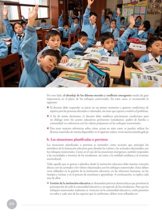 24
Programa curricular de Educación Primaria
Por otro lado, el abordaje de los dilemas morales y conflictos emergentes resulta de gran
importancia en el plano de los enfoques transversales. En estos casos, se recomienda lo
siguiente:
• El docente debe suspender su juicio en un primer momento y generar condiciones de
soporte para las personas afectadas o vulneradas, sin tener que esperar a resolver el problema.
• A fin de tomar decisiones, el docente debe establecer previamente condiciones para
un diálogo entre los actores educativos pertinentes (estudiantes, padres de familia o
comunidad) en coherencia con los valores propuestos en los enfoques transversales.
• Para tener mayores referencias sobre cómo actuar en estos casos, se pueden utilizar los
diversos materiales de tutoría disponibles en el siguiente enlace: www.tutoria.minedu.gob.pe
b. Las situaciones planificadas o previstas
Las situaciones planificadas o previstas se entienden como acciones que anticipan los
miembros de la institución educativa para abordar los valores y las actitudes relacionados con
los enfoques transversales. Como en el caso de las situaciones emergentes, también responden
a las necesidades e intereses de los estudiantes, así como a la realidad cotidiana y al contexto
sociocultural.
Todo aquello que se genera o planifica desde la institución educativa debe mostrar conexión
directa con las actitudes y los valores relacionados con los enfoques transversales. Estos deben
verse reflejados en la gestión de la institución educativa, en las relaciones humanas, en los
tiempos y rutinas, y en el proceso de enseñanza y aprendizaje A continuación, se explica cada
uno de ellos:
• Gestión de la institución educativa: se demandan prácticas democráticas que permitan la
participación de toda la comunidad educativa y, en especial, de los estudiantes. Para que los
enfoques transversales realmente se vivencien en la comunidad educativa y estén presentes
en todos y cada uno de los espacios que la conforman, deben verse reflejados en:
II. Enfoques transversales en
el nivel de Educación Primaria
 