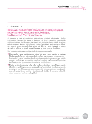 COMPETENCIA
Explica el mundo físico basándose en conocimientos
sobre los seres vivos, materia y energía,
biodiversidad, Tierra y universo
El estudiante es capaz de comprender conocimientos científicos relacionados a hechos
o fenómenos naturales, sus causas y relaciones con otros fenómenos, construyendo
representaciones del mundo natural y artificial. Esta representación del mundo le permite
evaluar situaciones donde la aplicación de la ciencia y la tecnología se encuentran en debate,
para construir argumentos que lo llevan a participar, deliberar y tomar decisiones en asuntos
personales y públicos, mejorando su calidad de vida, así como conservar el ambiente.
Esta competencia implica la combinación de las siguientes capacidades:
• Comprende y usa conocimientos sobre los seres vivos, materia y energía,
biodiversidad, Tierra y universo: es decir, establece relaciones entre varios conceptos y
los transfiere a nuevas situaciones. Esto le permite construir representaciones del mundo
natural y artificial, que se evidencian cuando el estudiante explica, ejemplifica, aplica,
justifica, compara, contextualiza y generaliza sus conocimientos.
• Evalúa las implicancias del saber y del quehacer científico y tecnológico: cuando
identifica los cambios generados en la sociedad por el conocimiento científico o desarrollo
tecnológico, con el fin de asumir una postura crítica o tomar decisiones, considerando
saberes locales, evidencia empírica y científica, con la finalidad de mejorar su calidad de
vida y conservar el ambiente local y global.
Currículo Nacional
cn
Ministerio de Educación
283
 
