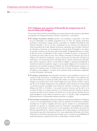 6.9.1 Enfoques que sustentan el desarrollo de competencias en el
área de Educación Religiosa
En esta área, el marco teórico y metodológico que orienta el proceso de enseñanza y aprendizaje
corresponde a los enfoques humanista cristiano, cristocéntrico y comunitario.
• El enfoque humanista cristiano permite a los estudiantes comprender y dar razón
de su fe aplicándola a la realidad, integrando la fe y la vida. Así, podrán encontrarse
profunda y sinceramente consigo mismos, y descubrir su verdadera identidad de seres
humanos llamados a vivir en el amor, cristalizando de esta manera en la educación la
visión trascendente de la vida. Además, les permite comprender que el modelo y horizonte
de vida plena es Jesucristo, el cual propone una vivencia desde el Evangelio y sus valores,
de acuerdo al proyecto de Dios para toda la humanidad: la dignidad humana, la verdad,
la libertad, la paz, la solidaridad, el bien común, la bondad, la justicia y la primacía de
la persona por sobre todas las cosas. Este enfoque contempla la relevancia que tiene la
religión en la vida de los estudiantes, y toma en cuenta que una educación centrada en la
experiencia y en la formación para la vida debe buscar y aportar instrumentos adecuados
para cultivar, interpretar, valorar y actuar desde lo religioso y espiritual, privilegiando la
inclusión de todos los estudiantes, tengan o no una opción religiosa. En el contexto de su
pertenencia a la sociedad, les aportará también una visión del humanismo cristiano y su
vigencia en el mundo actual, en relación con la ética, la moral, el respeto y el diálogo con
los adeptos a otras religiones, y el aporte de la enseñanza social cristiana para comprender
la visión del hombre y del mundo.
• El enfoque cristocéntrico está orientado a promover en los estudiantes el actuar en el
mundo al estilo de Jesucristo. Consideramos que entre Dios Padre y los estudiantes hay
una relación filial que es natural, por haber sido creados a su imagen y semejanza. En este
enfoque se nos presenta la fe como virtud teologal, por la que creemos en Dios y todo lo
que Él nos ha revelado. Proponemos a los estudiantes mirar la historia de la humanidad
y su historia personal, entendidas como historia de salvación. La historia es el lugar del
diálogo entre Dios y el hombre, y este puede reconocer entonces cuál ha sido y es la
actuación de Dios en su propia existencia y en la historia universal. También, le permite
reconocer que Dios no es un extraño en el mundo ni en su vida, sino que más bien tiene un
papel protagónico en ella, desde el momento en que es su Creador y sigue acompañando
permanentemente a la humanidad mediante Jesucristo y su Iglesia.
• Enelenfoquecomunitario,laeducaciónreligiosapretendequelosestudiantescontribuyan
a crear, en su comunidad familiar, escolar y social, un ambiente de vida fraterna y solidaria,
animados por el espíritu evangélico del amor, que los ayudará en su autorrealización,
poniendo en ejercicio su capacidad innata de relacionarse responsablemente consigo
mismos, con el Ser divino, con los otros y con la naturaleza. Así también, que ejerzan su
libertad responsable frente a todas las expresiones de la cultura humana, de modo que los
conocimientos que ellos, iluminados por la fe, vayan adquiriendo del mundo, de la vida y
del hombre en las diversas situaciones que les toque vivir, se conviertan en posibilidades de
realización humana y espiritual a favor de su comunidad en nombre de Dios.
VI. Áreas curriculares
304
Programa curricular de Educación Primaria
 