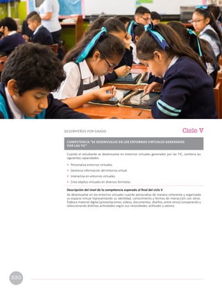 Cuando el estudiante se desenvuelve en entornos virtuales generados por las TIC, combina las
siguientes capacidades:
• Personaliza entornos virtuales.
• Gestiona información del entorno virtual.
• Interactúa en entornos virtuales.
• Crea objetos virtuales en diversos formatos.
Descripción del nivel de la competencia esperado al final del ciclo V
Se desenvuelve en los entornos virtuales cuando personaliza de manera coherente y organizada
su espacio virtual representando su identidad, conocimiento y formas de interacción con otros.
Elabora material digital (presentaciones, videos, documentos, diseños, entre otros) comparando y
seleccionando distintas actividades según sus necesidades, actitudes y valores.
Ciclo V
DESEMPEÑOS POR GRADO
COMPETENCIA “SE DESENVUELVE EN LOS ENTORNOS VIRTUALES GENERADOS
POR LAS TIC”
330
 