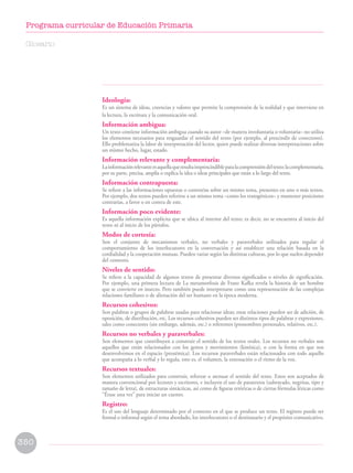 Ideología:
Es un sistema de ideas, creencias y valores que permite la comprensión de la realidad y que interviene en
la lectura, la escritura y la comunicación oral.
Información ambigua:
Un texto contiene información ambigua cuando su autor –de manera involuntaria o voluntaria– no utiliza
los elementos necesarios para resguardar el sentido del texto (por ejemplo, al prescindir de conectores).
Ello problematiza la labor de interpretación del lector, quien puede realizar diversas interpretaciones sobre
un mismo hecho, lugar, estado.
Información relevante y complementaria:
Lainformaciónrelevanteesaquellaqueresultaimprescindibleparalacomprensióndeltexto;lacomplementaria,
por su parte, precisa, amplía o explica la idea o ideas principales que están a lo largo del texto.
Información contrapuesta:
Se refiere a las informaciones opuestas o contrarias sobre un mismo tema, presentes en uno o más textos.
Por ejemplo, dos textos pueden referirse a un mismo tema –como los transgénicos– y mantener posiciones
contrarias, a favor o en contra de este.
Información poco evidente:
Es aquella información explícita que se ubica al interior del texto; es decir, no se encuentra al inicio del
texto ni al inicio de los párrafos.
Modos de cortesía:
Son el conjunto de mecanismos verbales, no verbales y paraverbales utilizados para regular el
comportamiento de los interlocutores en la conversación y así establecer una relación basada en la
cordialidad y la cooperación mutuas. Pueden variar según las distintas culturas, por lo que suelen depender
del contexto.
Niveles de sentido:
Se refiere a la capacidad de algunos textos de presentar diversos significados o niveles de significación.
Por ejemplo, una primera lectura de La metamorfosis de Franz Kafka revela la historia de un hombre
que se convierte en insecto. Pero también puede interpretarse como una representación de las complejas
relaciones familiares o de alienación del ser humano en la época moderna.
Recursos cohesivos:
Son palabras o grupos de palabras usadas para relacionar ideas; estas relaciones pueden ser de adición, de
oposición, de distribución, etc. Los recursos cohesivos pueden ser distintos tipos de palabras y expresiones,
tales como conectores (sin embargo, además, etc.) o referentes (pronombres personales, relativos, etc.).
Recursos no verbales y paraverbales:
Son elementos que contribuyen a construir el sentido de los textos orales. Los recursos no verbales son
aquellos que están relacionados con los gestos y movimientos (kinésica), o con la forma en que nos
desenvolvemos en el espacio (proxémica). Los recursos paraverbales están relacionados con todo aquello
que acompaña a lo verbal y lo regula, esto es, el volumen, la entonación o el ritmo de la voz.
Recursos textuales:
Son elementos utilizados para construir, reforzar o atenuar el sentido del texto. Estos son aceptados de
manera convencional por lectores y escritores, e incluyen el uso de paratextos (subrayado, negritas, tipo y
tamaño de letra), de estructuras sintácticas, así como de figuras retóricas o de ciertas fórmulas léxicas como
“Érase una vez” para iniciar un cuento.
Registro:
Es el uso del lenguaje determinado por el contexto en el que se produce un texto. El registro puede ser
formal o informal según el tema abordado, los interlocutores o el destinatario y el propósito comunicativo.
Glosario
350
Programa curricular de Educación Primaria
 