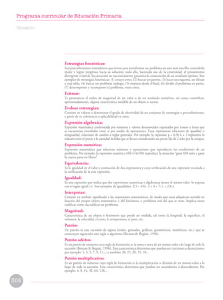 Estrategias heurísticas:
Son procedimientos sistemáticos que sirven para transformar un problema en uno más sencillo, entenderlo
mejor y lograr progresos hacia su solución; todo ello, haciendo uso de la creatividad, el pensamiento
divergente o lateral. Su ejecución no necesariamente garantiza la consecución de un resultado óptimo. Son
ejemplos de estrategias heurísticas: (1) ensayo-error, (2) buscar un patrón, (3) hacer un esquema, un dibujo
o una tabla, (4) buscar un problema análogo, (5) empezar desde el final, (6) dividir el problema en partes,
(7) descomponer y recomponer el problema, entre otras.
Estimar:
Es pronosticar el orden de magnitud de un valor o de un resultado numérico, así como cuantificar,
aproximadamente, alguna característica medible de un objeto o suceso.
Evaluar estrategias:
Consiste en valorar o determinar el grado de efectividad de un conjunto de estrategias o procedimientos,
a partir de su coherencia o aplicabilidad en otras.
Expresión algebraica:
Expresión matemática conformada por números y valores desconocidos expresados por íconos o letras que
se encuentran vinculados entre sí por medio de operaciones. Estas representan relaciones de igualdad o
desigualdad, relaciones de cambio o reglas generales. Por ejemplo, la expresión p = 0,50 k + 2 representa la
relación entre el precio y la cantidad de kilos que se llevan considerando un precio fijo de 2 soles por la compra.
Expresión numérica:
Expresión matemática que relaciona números y operaciones que reproducen las condiciones de un
problema. Por ejemplo, la expresión numérica 450-1/4(450) reproduce la situación “gané 450 soles y gasté
la cuarta parte en libros”.
Equivalencia:
Es la igualdad en el valor o estimación de dos expresiones y cuya verificación de una expresión va unida a
la verificación de la otra expresión.
Igualdad:
Es una expresión que indica que dos expresiones numéricas o algebraicas tienen el mismo valor. Se expresa
con el signo igual (=). Son ejemplos de igualdades: 2/3 = 4/6; 3 + 4 = 7; L = 2.π.r.
Interpretar:
Consiste en atribuir significado a las expresiones matemáticas, de modo que estas adquieran sentido en
función del propio objeto matemático o del fenómeno o problema real del que se trate. Implica tanto
codificar como decodificar un problema.
Magnitud:
Característica de un objeto o fenómeno que puede ser medida, tal como la longitud, la superficie, el
volumen, la velocidad, el costo, la temperatura, el peso, etc.
Patrón:
Un patrón es una sucesión de signos (orales, gestuales, gráficos, geométricos, numéricos, etc.) que se
construyen siguiendo una regla o algoritmo (Bressan  Bogisic, 1996).
Patrón aditivo:
Es un patrón de números cuya regla de formación es la suma o resta de un mismo valor a lo largo de toda la
sucesión (Bressan  Bogisic, 1996). Esta característica determina que puedan ser crecientes o decrecientes;
por ejemplo: 1, 3, 5, 7, 9, 11..., o también 30, 25, 20, 15, 10...
Patrón multiplicativo:
Es un patrón de números cuya regla de formación es la multiplicación o división de un mismo valor a lo
largo de toda la sucesión. Esta característica determina que puedan ser ascendentes o descendentes. Por
ejemplo: 4, 8, 16, 32, 64, 128...
Glosario
352
Programa curricular de Educación Primaria
 