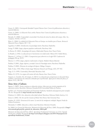 Grasso, A. (2005). Construyendo Identidad Corporal. Buenos Aires: Centro de publicaciones educativas y
material didáctico.
Grasso, A. (2009). La Educación Física cambia. Buenos Aires: Centro de publicaciones educativas y
material didáctico.
Hurtado, D. (2008). Corporeidad y motricidad. Una forma de mirar los saberes del cuerpo. Educ. Soc.,
Campinas, 29(102), 119-133.
Klein, G. (2004). La calidad de la Educación Física en Europa: tres desafíos para el futuro. Revista de
Educación Física y Deporte, 307, 7-10.
Lagardera, F. (2003). Introducción a la praxiología motriz. Barcelona: Paidotribo.
Lavega, P. (2000). Juegos y deportes populares tradicionales. Barcelona: Inde.
Le Betron, D. (2002). Antropología del cuerpo y Modernidad. Buenos Aires: Nueva Visión.
Le Boulch, J. (1992). La educación por el movimiento en la edad escolar. México D.F.: Paidós Ibérica.
Monereo, C.,  Pozo, J. I. (2001). Competencias para sobrevivir en el siglo XXI. Cuadernos de
pedagogía 298, pp. 50-55.
Moreno, C. (1992). Juegos y deportes tradicionales en España. Madrid: Alianza Editorial.
Parlebas, P. (2001). Juegos, deportes y sociedad. Léxico de Praxiología motriz. Barcelona: Paidotribo.
Parlebas, P. (2003). Elementos de sociología del deporte. Málaga: Unisport.
Slade, P. (Jun, 1994). What is body image? Behaviour Research and Therapy, 32(5), 497-502.
Trigo, A. E. (1999). Creatividad y Motricidad. Barcelona: Inde.
Wallon, H. (1979). Los orígenes del carácter del niño. Buenos Aires: Nueva Visión.
Zapatero, J., González, M.,  Campos, A. (2013). La evaluación por competencia en educación física:
modelos e instrumentos de evaluación utilizados por el profesorado. Ágora para la educación física y el
deporte, 3(15), 180-196.
Área: Arte y Cultura
Aguirre, I. (2005). Teorías y prácticas en educación artística. Ideas para una revisión pragmática de la
experiencia estética. Barcelona: Ediciones Octaedro/EUB-Universidad Pública de Navarra.
AusVels. (s.f.). Victorian Curriculum and Assessment Authority. Standards and progression point examples.
The Arts. Recuperado de http://ausvels.vcaa.vic.edu.au/
Chalmers, G. (2003). Arte, educación y diversidad cultural. Barcelona: Ediciones Paidós América, S.A.
Eisner, E. (2002). The Arts and the Creation of Mind. New Haven: Yale University Press.
Gardner, H. (1993). Estructuras de la mente. La teoría de las inteligencias múltiples. Bogotá: Fondo de
Cultura Económica.
Hernández, F. (2000). Educación y cultura visual. Barcelona: Ediciones Octaedro.
Ley 28044. Ley General de Educación. Ministerio de Educación del Perú. (2003). Recuperado de http://
www.minedu.gob.pe/p/ley_general_de_educacion_28044.pdf/
Ministerio de Educación del Perú. (2014). Aprendizaje Fundamental: Interactúa con el Arte. Segunda
Versión para el diálogo. Recuperado de http://curriculoperu.blogspot.com/2014/10/propuesta-de-
aprendizaje-fundamental_31.html
361
Currículo Nacional
cn
Ministerio de Educación
 